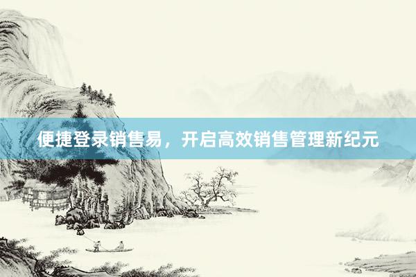 便捷登录销售易，开启高效销售管理新纪元